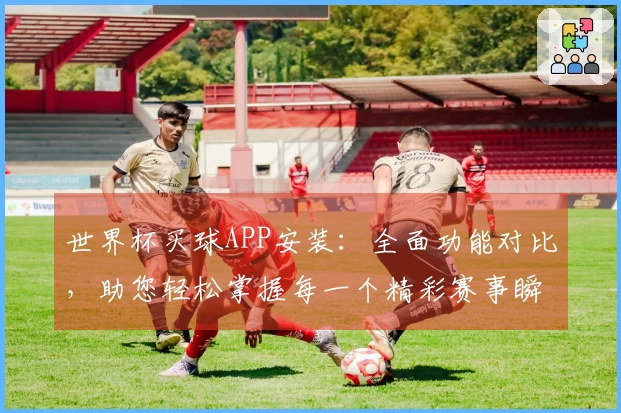 世界杯买球APP安装：全面功能对比，助您轻松掌握每一个精彩赛事瞬间